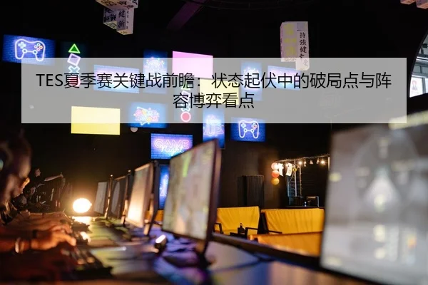 TES夏季赛关键战前瞻：状态起伏中的破局点与阵容博弈看点